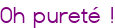 Oh pureté !