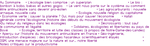 Au Sommaire<br><br> • <a href='https://oclibertaire.lautre.net/spip.php?article722' class="spip_in">L'écologie bien comprise : un superplan</a><br> • <a href='https://oclibertaire.lautre.net/spip.php?article723' class="spip_in">Le bio : bonbon à bobo, babas et autres gogos</a><br> • <a href='https://oclibertaire.lautre.net/spip.php?article725' class="spip_in">Le vent nous porte sur le système ou comment être antinucléaire sans devenir pro-éolien</a><br> • <a href='https://oclibertaire.lautre.net/spip.php?article725' class="spip_in">Les agrocarburants : nouvelle arnaque, nouvelle cata</a><br> • <a href='https://oclibertaire.lautre.net/spip.php?article725' class="spip_in">Ecologie, nouvelle religion du capitalisme<br> • Economie verte : sauver la planète ? Oui, mais pour sauver l'économie</a><br> • <a href='https://oclibertaire.lautre.net/spip.php?article725' class="spip_in">Hallali générale contre l'écologisme (histoire des débuts du mouvement écologiste</a><br> •<a href='https://oclibertaire.lautre.net/spip.php?article725' class="spip_in">Du retour du religieux dans les écologies</a><br> • <a href='https://oclibertaire.lautre.net/spip.php?article724' class="spip_in">Décroissants : tout sauf le communisme et l'égalité</a><br> • <a href='https://oclibertaire.lautre.net/spip.php?article725' class="spip_in">Solidaires, écologistes et libertaires au pays de Bové</a><br> • <a href='https://oclibertaire.lautre.net/spip.php?article725' class="spip_in">Ecologie, territoire et lutte des classes (à propos de Notre-Dame-des-Landes)</a><br> • <a href='https://oclibertaire.lautre.net/spip.php?article725' class="spip_in">Aperçu sur l'histoire du mouvement antinucléaire en France</a><br> • <a href='https://oclibertaire.lautre.net/spip.php?article725' class="spip_in">Géo-ingénierie, introduction d'espèces : des bricolages hasardeux scientifiquement étayés</a><br> • <a href='https://oclibertaire.lautre.net/spip.php?article725' class="spip_in">OGM, une menace majeure sur la nature et sur... notre liberté</a><br> • <a href='https://oclibertaire.lautre.net/spip.php?article725' class="spip_in">Notes critiques sur le productivisme</a><br> 